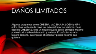 DAÑOS ILIMITADOS
Algunos programas como CHEEBA, VACSINA.44.LOGIN y GP1
entre otros, obtienen la clave del administrador del sistema. En el
caso de CHEEBAS, crea un nuevo usuario con el privilegio máximo
poniendo el nombre del usuario y la clave. El daño lo causa la
tercera persona, que ingresa al sistema y podría hacer lo que
quisiera.
 