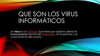 QUE SON LOS VIRUS
INFORMÁTICOS
Un virus es un software que tiene por objetivo alterar el
funcionamiento normal del ordenador, sin el permiso o el
conocimiento del usuario.
 