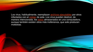 Los virus, habitualmente, reemplazan archivos ejecutables por otros
infectados con el código de este. Los virus pueden destruir, de
manera intencionada, los datos almacenados en una computadora,
aunque también existen otros más inofensivos, que solo producen
molestias.
 