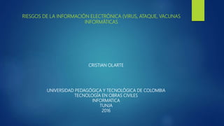 RIESGOS DE LA INFORMACIÓN ELECTRÓNICA (VIRUS, ATAQUE, VACUNAS
INFORMÁTICAS
CRISTIAN OLARTE
UNIVERSIDAD PEDAGÓGICA Y TECNOLÓGICA DE COLOMBIA
TECNOLOGÍA EN OBRAS CIVILES
INFORMATICA
TUNJA
2016
 