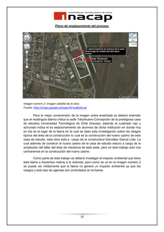 Plano de emplazamiento del proceso.




Imagen número 2: Imagen satelital de la obra.
Fuente: http://maps.google.cl/maps?hl=es&tab=wl

        Para la mejor comprensión de la imagen antes enseñada se deberá entender
que el rectángulo blanco indica la sede Talcahuano-Concepción de la prestigiosa casa
de estudios Universidad Tecnológica de Chile (Inacap), además el cuadrado rojo y
achurado indica el ex estacionamiento de alumnos de dicha institución en donde hoy
en día es el lugar de la faena en la cual se basó esta investigación sobre los riesgos
típicos del área de la construcción lo cual es la construcción del nuevo casino de esta
casa de estudio, esta obra está a cargo de la constructora González García Ltda. La
cual además de construir el nuevo casino de la casa de estudio estuvo a cargo de la
ampliación del taller del área de mecánica de ésta sede, pero en éste trabajo solo nos
centraremos en la construcción del nuevo casino.

       Como parte de éste trabajo se deberá investigar el impacto ambiental que tiene
ésta faena a trecientos metros a la redonda, pero como se ve en la imagen número 2
se puede ver nítidamente que la faena no genera un impacto ambiental ya que los
riesgos y todo tipo de agentes son controlados en la fuente.




                                          10
 