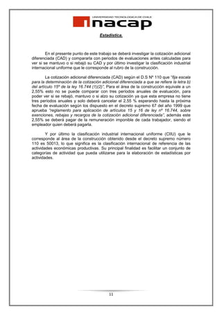 Estadística.



        En el presente punto de este trabajo se deberá investigar la cotización adicional
diferenciada (CAD) y compararla con periodos de evaluaciones antes calculadas para
ver si se mantuvo o si rebajó su CAD y por último investigar la clasificación industrial
internacional uniforme que le corresponde al rubro de la construcción.

        La cotización adicional diferenciada (CAD) según el D.S Nº 110 que “fija escala
para la determinación de la cotización adicional diferenciada a que se refiere la letra b)
del artículo 15º de la ley 16.744 (1)(2)”, Para el área de la construcción equivale a un
2,55% esto no se puede comparar con tres períodos anuales de evaluación, para
poder ver si se rebajó, mantuvo o si alzo su cotización ya que esta empresa no tiene
tres períodos anuales y solo deberá cancelar el 2,55 % esperando hasta la próxima
fecha de evaluación según los dispuesto en el decreto supremo 67 del año 1999 que
aprueba “reglamento para aplicación de artículos 15 y 16 de ley nº 16.744, sobre
exenciones, rebajas y recargos de la cotización adicional diferenciada”, además este
2,55% se deberá pagar de la remuneración imponible de cada trabajador, siendo el
empleador quien deberá pagarla.

        Y por último la clasificación industrial internacional uniforme (CIIU) que le
corresponde al área de la construcción obtenido desde el decreto supremo número
110 es 50013, lo que significa es la clasificación internacional de referencia de las
actividades económicas productivas. Su principal finalidad es facilitar un conjunto de
categorías de actividad que pueda utilizarse para la elaboración de estadísticas por
actividades.




                                           11
 