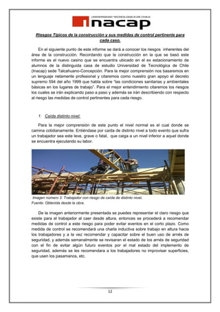 Riesgos Típicos de la construcción y sus medidas de control pertinente para
                                  cada caso.

     En el siguiente punto de este informe se dará a conocer los riesgos inherentes del
área de la construcción. Recordando que la construcción en la que se basó este
informe es el nuevo casino que se encuentra ubicado en el ex estacionamiento de
alumnos de la distinguida casa de estudio Universidad de Tecnológica de Chile
(Inacap) sede Talcahuano-Concepción. Para la mejor comprensión nos basaremos en
un lenguaje netamente profesional y citaremos como nuestro gran apoyo el decreto
supremo 594 del año 1999 que habla sobre “las condiciones sanitarias y ambientales
básicas en los lugares de trabajo”. Para el mejor entendimiento citaremos los riesgos
los cuales se irán explicando paso a paso y además se irán describiendo con respecto
al riesgo las medidas de control pertinentes para cada riesgo.



   1. Caída distinto nivel:

    Para la mejor comprensión de este punto el nivel normal es el cual donde se
camina cotidianamente. Entiéndase por caída de distinto nivel a todo evento que sufra
un trabajador sea este leve, grave o fatal, que caiga a un nivel inferior a aquel donde
se encuentra ejecutando su labor.




Imagen número 3: Trabajador con riesgo de caída de distinto nivel.
Fuente: Obtenida desde la obra.

    De la imagen anteriormente presentada se puedes representar el claro riesgo que
existe para el trabajador al caer desde altura, entonces se procederá a recomendar
medidas de control a este riesgo para poder evitar eventos en el corto plazo. Como
medida de control se recomendará una charla inductiva sobre trabajo en altura hacia
los trabajadores y a la vez recomendar y capacitar sobre el buen uso de arnés de
seguridad, y además semanalmente se revisaran el estado de los arnés de seguridad
con el fin de evitar algún futuro eventos por el mal estado del implemento de
seguridad, además se les recomendara a los trabajadores no improvisar superficies,
que usen los pasamanos, etc.




                                             12
 