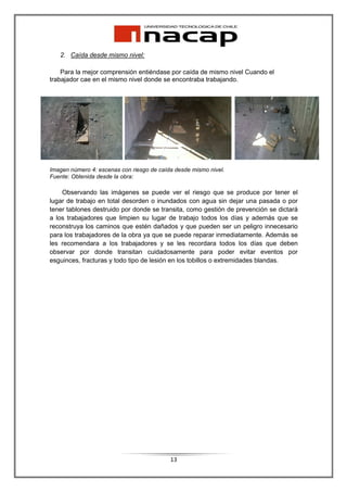 2. Caída desde mismo nivel:

    Para la mejor comprensión entiéndase por caída de mismo nivel Cuando el
trabajador cae en el mismo nivel donde se encontraba trabajando.




Imagen número 4: escenas con riesgo de caída desde mismo nivel.
Fuente: Obtenida desde la obra:

    Observando las imágenes se puede ver el riesgo que se produce por tener el
lugar de trabajo en total desorden o inundados con agua sin dejar una pasada o por
tener tablones destruido por donde se transita, como gestión de prevención se dictará
a los trabajadores que limpien su lugar de trabajo todos los días y además que se
reconstruya los caminos que estén dañados y que pueden ser un peligro innecesario
para los trabajadores de la obra ya que se puede reparar inmediatamente. Además se
les recomendara a los trabajadores y se les recordara todos los días que deben
observar por donde transitan cuidadosamente para poder evitar eventos por
esguinces, fracturas y todo tipo de lesión en los tobillos o extremidades blandas.




                                           13
 