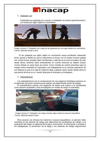 3. Golpeado por

       Entiéndase por golpeado por cuando un trabajador es tocado repentinamente y
       con fuerza por algún objeto en movimiento.




Imagen número 5: Trabajador con riesgo de ser golpeado por una viga metálica en movimiento.
Fuente: Obtenida desde la obra.

      El ser golpeado por algún objeto en movimiento causa accidentes netamente
leves, graves y fatales ya que la maquinaria al chocar con el cuerpo humano golpea
con mucha fuerza (puedes dejar hematomas) y además se le suma el peligro de caer
desde altura, teniendo estos antecedentes en cuenta entonces se deberá colocar
mucho énfasis en estos tipos de evento. Como medida de control preventiva para la
imagen antes mostrada se capacitará a los trabajadores en la correcta realización de
sus labores ya que si la viga de metal los llega a golpear estos caerán desde altura lo
que podría terminar en un evento fatal para la empresa y el trabajador.

   4. Sobreesfuerzo:

    Los sobreesfuerzos son la consecuencia de una exigencia fisiológica excesiva en
el desarrollo de fuerza mecánica para realizar una determinada acción de trabajo.
    El sobreesfuerzo supone una exigencia de fuerza que supera a la considerada
como extremo aceptable y sitúa al trabajador en niveles de riesgo no tolerables.




Imagen número 6: Trabajador con riesgo contraer algún trastorno musculo esquelético.
Fuente: Obtenida desde la obra.

    Para prevenir con eficacia los trastornos musculo esqueléticos, la atención debe
centrarse en los factores de riesgo que determinan las condiciones de trabajo, a la
evaluación del riesgo, la vigilancia de la salud, la formación, la información y consulta a
los trabajadores, la prevención de la fatiga y los sistemas de trabajo ergonómicos

                                            14
 