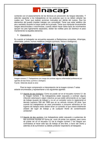 contando con el asesoramiento de los técnicos en prevención de riesgos laborales. Y
además capacitar a los trabajadores en las posturas que no se deben adoptar las
cuales son: Tener que realizar acciones manuales por detrás del cuerpo, Que los
elementos del puesto impidan trabajar con comodidad, Tener que estar estático (de
pie o sentado) durante la mayor parte de la jornada, Tener que manipular bruscamente
cargas desconocidas o voluminosas, cuando deban hacer estos tipos de movimientos
apoyen los pies ligeramente separados, doblar las rodillas para así distribuir el peso
manteniendo la espalda (derecha).

   5. Exposición a:

Es cuando el trabajador se encuentra expuesto a Radiaciones ionizantes, infrarrojas,
ultravioleta, polvos, humos metálicos (riesgos químicos, físicos o biológicos).




Imagen número 7: Trabajadores con riesgo de contraer alguna enfermedad profesional por
agentes de tipo física, químico o biológico.
Fuente: Obtenida desde la obra:

       Para la mejor comprensión e interpretación de la imagen número 7 estas
estarán enumeradas y representaran a los siguientes agentes:

       5.1 Agente de tipo biológico: Como se puede ver en el recuadro número 5.1 de
           la imagen número 7 los trabajadores están expuesto a contraer alguna
           infección estomacal o algún rotavirus ya que están almorzando en su lugar
           de trabajo (puesto de trabajo) y no en un comedor como lo reglamente el
           decreto supremo 594 del 1999 que en su artículo número 28 dicta “que
           cuando los trabajadores se vean precisados a consumir alimentos en los
           lugares de trabajos estos deben tener un comedor el que estará totalmente
           aislado del lugar de trabajo y de cualquier frente de contaminación
           ambiental”.


       5.2 Agente de tipo químico: Los trabajadores están expuesto a sustancias de
           tipo químicas líquidas en forma de roció (Al pintar con pistola), pero como
           se puede ver en el recuadro 5.2 de la imagen número 7 los riesgos son
           controlados al hacer este tipo de trabajo al aire libre, a favor del viento y
           además al de suministrar su debido protector respiratorio al trabajador.


                                            15
 