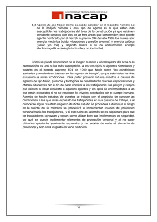 5.3 Agente de tipo físico: Como se puede apreciar en el recuadro número 5.3
           de la imagen número 7 este tipo de agente es al que están más
           susceptibles los trabajadores del área de la construcción ya que están en
           constante contacto con dos de las tres áreas que comprenden este tipo de
           agente nombrado por el decreto supremo 594 del año 1999 los cuales son:
           energía mecánica (ruido, vibraciones y presión anormal) y energía calórica
           (Calor y/o frio) y dejando afuera a la no comúnmente energía
           electromagnética (energía ionizante y no ionizante).



         Como se puede desprender de la imagen numero 7 un trabajador del área de la
construcción es uno de los más susceptibles a los tres tipos de agentes nombrados y
descrito en el decreto supremo 594 del 1999 que habla sobre “las condiciones
sanitarias y ambientales básicas en los lugares de trabajo”, ya que esta todos los días
expuestos a estas condiciones. Para poder prevenir futuros eventos a causas de
agentes de tipo físico, químicos y biológicos se desarrollarán diversas capacitaciones y
charlas educativas con el fin de darle conocer a los trabajadores los peligro y riesgos
que existen al estar expuesto a aquellos agentes y los tipos de enfermedades a las
que están expuestos si no se respetan los niveles aceptables por el cuerpo humano.
Además se harán estudios de puestos de trabajo con el propósito de conocer las
condiciones a las que estas expuesto los trabajadores en sus puestos de trabajo, si al
conocerse algún resultado negativo de dicho estudio se procederá a disminuir el riesgo
en la fuente de lo contrario se procederá a implementar equipos de protección
personal hacia los trabajadores, y si esto fuera así además se les capacitara para que
los trabajadores conozcan y sepan cómo utilizar bien sus implementos de seguridad,
por qué se puede implementar elementos de protección personal y al no saber
utilizarlos quedarán igualmente expuestos y no servirá de nada el elemento de
protección y solo será un gasto en vano de dinero.




                                          16
 