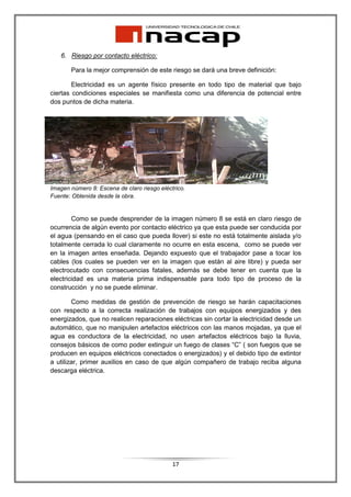 6. Riesgo por contacto eléctrico:

       Para la mejor comprensión de este riesgo se dará una breve definición:

        Electricidad es un agente físico presente en todo tipo de material que bajo
ciertas condiciones especiales se manifiesta como una diferencia de potencial entre
dos puntos de dicha materia.




Imagen número 8: Escena de claro riesgo eléctrico.
Fuente: Obtenida desde la obra.


        Como se puede desprender de la imagen número 8 se está en claro riesgo de
ocurrencia de algún evento por contacto eléctrico ya que esta puede ser conducida por
el agua (pensando en el caso que pueda llover) si este no está totalmente aislada y/o
totalmente cerrada lo cual claramente no ocurre en esta escena, como se puede ver
en la imagen antes enseñada. Dejando expuesto que el trabajador pase a tocar los
cables (los cuales se pueden ver en la imagen que están al aire libre) y pueda ser
electrocutado con consecuencias fatales, además se debe tener en cuenta que la
electricidad es una materia prima indispensable para todo tipo de proceso de la
construcción y no se puede eliminar.

        Como medidas de gestión de prevención de riesgo se harán capacitaciones
con respecto a la correcta realización de trabajos con equipos energizados y des
energizados, que no realicen reparaciones eléctricas sin cortar la electricidad desde un
automático, que no manipulen artefactos eléctricos con las manos mojadas, ya que el
agua es conductora de la electricidad, no usen artefactos eléctricos bajo la lluvia,
consejos básicos de como poder extinguir un fuego de clases “C” ( son fuegos que se
producen en equipos eléctricos conectados o energizados) y el debido tipo de extintor
a utilizar, primer auxilios en caso de que algún compañero de trabajo reciba alguna
descarga eléctrica.




                                             17
 