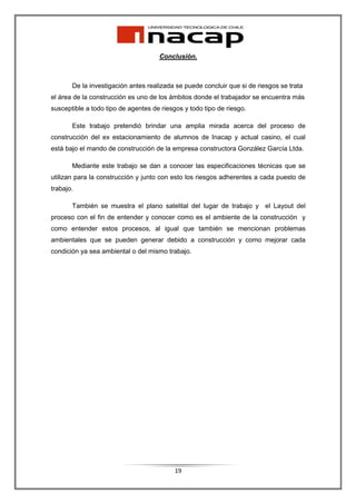 Conclusión.



       De la investigación antes realizada se puede concluir que si de riesgos se trata
el área de la construcción es uno de los ámbitos donde el trabajador se encuentra más
susceptible a todo tipo de agentes de riesgos y todo tipo de riesgo.

       Este trabajo pretendió brindar una amplia mirada acerca del proceso de
construcción del ex estacionamiento de alumnos de Inacap y actual casino, el cual
está bajo el mando de construcción de la empresa constructora González García Ltda.

       Mediante este trabajo se dan a conocer las especificaciones técnicas que se
utilizan para la construcción y junto con esto los riesgos adherentes a cada puesto de
trabajo.

       También se muestra el plano satelital del lugar de trabajo y el Layout del
proceso con el fin de entender y conocer como es el ambiente de la construcción y
como entender estos procesos, al igual que también se mencionan problemas
ambientales que se pueden generar debido a construcción y como mejorar cada
condición ya sea ambiental o del mismo trabajo.




                                           19
 