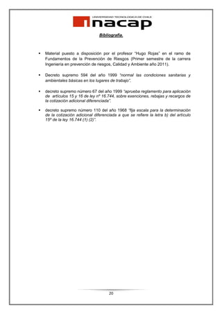 Bibliografía.



Material puesto a disposición por el profesor “Hugo Rojas” en el ramo de
Fundamentos de la Prevención de Riesgos (Primer semestre de la carrera
Ingeniería en prevención de riesgos, Calidad y Ambiente año 2011).

Decreto supremo 594 del año 1999 “normal las condiciones sanitarias y
ambientales básicas en los lugares de trabajo”.

decreto supremo número 67 del año 1999 “aprueba reglamento para aplicación
de artículos 15 y 16 de ley nº 16.744, sobre exenciones, rebajas y recargos de
la cotización adicional diferenciada”.

decreto supremo número 110 del año 1968 “fija escala para la determinación
de la cotización adicional diferenciada a que se refiere la letra b) del artículo
15º de la ley 16.744 (1) (2)”.




                                   20
 
