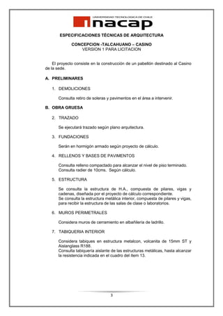ESPECIFICACIONES TÉCNICAS DE ARQUITECTURA

              CONCEPCION -TALCAHUANO – CASINO
                  VERSION 1 PARA LICITACION


    El proyecto consiste en la construcción de un pabellón destinado al Casino
de la sede.

A. PRELIMINARES

   1. DEMOLICIONES

       Consulta retiro de soleras y pavimentos en el área a intervenir.

B. OBRA GRUESA

   2. TRAZADO

       Se ejecutará trazado según plano arquitectura.

   3. FUNDACIONES

       Serán en hormigón armado según proyecto de cálculo.

   4. RELLENOS Y BASES DE PAVIMENTOS

       Consulta relleno compactado para alcanzar el nivel de piso terminado.
       Consulta radier de 10cms. Según cálculo.

   5. ESTRUCTURA

       Se consulta la estructura de H.A., compuesta de pilares, vigas y
       cadenas, diseñada por el proyecto de cálculo correspondiente.
       Se consulta la estructura metálica interior, compuesta de pilares y vigas,
       para recibir la estructura de las salas de clase o laboratorios.

   6. MUROS PERIMETRALES

       Considera muros de cerramiento en albañilería de ladrillo.

   7. TABIQUERIA INTERIOR

       Considera tabiques en estructura metalcon, volcanita de 15mm ST y
       Aislanglass R188.
       Consulta tabiquería aislante de las estructuras metálicas, hasta alcanzar
       la resistencia indicada en el cuadro del ítem 13.




                                    3
 