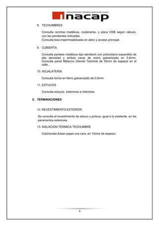 8. TECHUMBRES

      Consulta cerchas metálicas, costaneras, y placa OSB según cálculo,
      con las pendientes indicadas.
      Consulta losa impermeabilizada en alero y acceso principal.

  9. CUBIERTA

     Consulta paneles metálicos tipo sándwich con poliuretano expandido de
     alta densidad y ambas caras de acero galvanizado en 0,6mm.
     Consulta panel Metecno Glamet Techmet de 30mm de espesor en el
     valle...

  10. HOJALATERÍA

     Consulta forros en fierro galvanizado de 0.6mm.

  11. ESTUCOS

      Consulta estucos exteriores e interiores.

C. TERMINACIONES


  12. REVESTIMIENTO EXTERIOR

   Se consulta el revestimiento de estuco y pintura, igual a lo existente, en los
   paramentos exteriores.

  13. AISLACION TÉRMICA TECHUMBRE

     Colchoneta Aíslan papel una cara, en 10cms de espesor.




                                   4
 