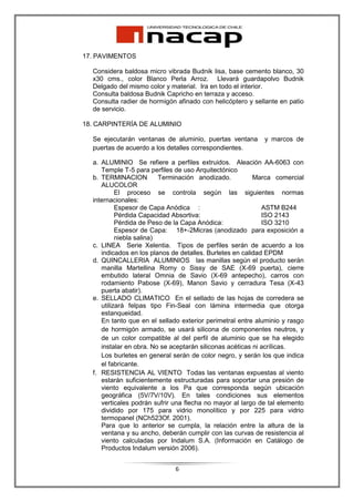 17. PAVIMENTOS

  Considera baldosa micro vibrada Budnik lisa, base cemento blanco, 30
  x30 cms., color Blanco Perla Arroz. Llevará guardapolvo Budnik
  Delgado del mismo color y material. Ira en todo el interior.
  Consulta baldosa Budnik Capricho en terraza y acceso.
  Consulta radier de hormigón afinado con helicóptero y sellante en patio
  de servicio.

18. CARPINTERÍA DE ALUMINIO

  Se ejecutarán ventanas de aluminio, puertas ventana       y marcos de
  puertas de acuerdo a los detalles correspondientes.

  a. ALUMINIO Se refiere a perfiles extruidos. Aleación AA-6063 con
     Temple T-5 para perfiles de uso Arquitectónico
  b. TERMINACION          Terminación anodizado.          Marca comercial
     ALUCOLOR
           El proceso se controla según las siguientes normas
  internacionales:
           Espesor de Capa Anódica :                         ASTM B244
           Pérdida Capacidad Absortiva:                      ISO 2143
           Pérdida de Peso de la Capa Anódica:               ISO 3210
           Espesor de Capa: 18+-2Micras (anodizado para exposición a
           niebla salina)
  c. LINEA Serie Xelentia. Tipos de perfiles serán de acuerdo a los
     indicados en los planos de detalles. Burletes en calidad EPDM
  d. QUINCALLERIA ALUMINIOS las manillas según el producto serán
     manilla Martellina Romy o Sissy de SAE (X-69 puerta), cierre
     embutido lateral Omnia de Savio (X-69 antepecho), carros con
     rodamiento Pabose (X-69), Manon Savio y cerradura Tesa (X-43
     puerta abatir).
  e. SELLADO CLIMATICO En el sellado de las hojas de corredera se
     utilizará felpas tipo Fin-Seal con lámina intermedia que otorga
     estanqueidad.
     En tanto que en el sellado exterior perimetral entre aluminio y rasgo
     de hormigón armado, se usará silicona de componentes neutros, y
     de un color compatible al del perfil de aluminio que se ha elegido
     instalar en obra. No se aceptarán siliconas acéticas ni acrílicas.
     Los burletes en general serán de color negro, y serán los que indica
     el fabricante.
  f. RESISTENCIA AL VIENTO Todas las ventanas expuestas al viento
     estarán suficientemente estructuradas para soportar una presión de
     viento equivalente a los Pa que corresponda según ubicación
     geográfica (5V/7V/10V). En tales condiciones sus elementos
     verticales podrán sufrir una flecha no mayor al largo de tal elemento
     dividido por 175 para vidrio monolítico y por 225 para vidrio
     termopanel (NCh523Of. 2001).
     Para que lo anterior se cumpla, la relación entre la altura de la
     ventana y su ancho, deberán cumplir con las curvas de resistencia al
     viento calculadas por Indalum S.A. (Información en Catálogo de
     Productos Indalum versión 2006).


                              6
 