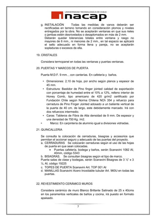 g. INSTALACIÓN          Todas las medidas de vanos deberán ser
     rectificadas en terreno tomando en consideración plomos y niveles
     entregados por la obra. No se aceptarán ventanas en que sus rieles
     o jambas estén desnivelados o desaplomados en más de 2 mm.
     Deberán quedar tolerancias totales entre ventana y rasgo no
     mayores de 6 mm., ni menores de 2 mm., en tal espacio se aplicará
     el sello adecuado en forma llena y pareja, no se aceptarán
     sopladuras o excesos de ella.

19. CRISTALES

  Considera termopanel en todas las ventanas y puertas ventanas.

20. PUERTAS Y MARCOS DE PUERTA

  Puerta M.D.F. 9 mm. , con canterías. En cafetería y baños.

    • Dimensiones: 2,10 de hoja, por ancho según planos y espesor de
      45 mm.
    • Estructura: Bastidor de Pino finger jointed calidad de exportación
      con porcentaje de humedad entre el 10% a 12%, relleno interior de
      Honey Comb, tipo americano de 420 gr/m2 certificado por
      Fundación Chile según Norma Chilena NCh 354 y refuerzo para
      cerradura de Pino Finger Jointed adosado a un batiente vertical de
      la puerta de 40 cm. de largo, este debidamente marcado. Irá con
      dos refuerzos intermedio.
    • Caras: Tableros de Fibra de Alta densidad de 9 mm. De espesor y
      una densidad de 750 Kg. /m2.
  •      Marco: En carpintería de aluminio igual a divisiones vidriadas.

21. QUINCALLERIA

  Se consulta la colocación de cerraduras, bisagras y accesorios que
  permitan el accionar seguro y adecuado de las puertas del proyecto.
  a. CERRADURAS Se colocarán cerraduras según el uso de las hojas
     de puerta en que sean colocadas.
         • Puertas cafetería, bodega y baños, serán Scanavini 1082 AI,
            40mm, código 5343
  b. BISAGRAS. Se consultan bisagras según el tipo de marco.
  Puerta salas de clase y bodegas, serán Scanavini Bisagras de 3 ½” x 3
  ½, AI, código 19225
  c. TOPES DE PUERTA Scanavini Art. TOP 001 AI
  d. MANILLAS Scanavini Acero Inoxidable tubular Art. 960U en todas las
     puertas.


22. REVESTIMIENTO CERÁMICO MUROS

  Considera cerámico de muro Blanco Brillante Satinado de 25 x 40cms
  en los paramentos verticales de baños y cocina, irá puesto en formato
  apaisado.

                             7
 