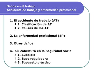 1
Daños en el trabajo:
Accidente de trabajo y enfermedad profesional
1. El accidente de trabajo (AT)
1.1. Clasificación de AT
1.2. Causas de los AT
2. La enfermedad profesional (EP)
3. Otros daños
4.- Su cobertura en la Seguridad Social
4.1. Subsidio
4.2. Base reguladora
4.3. Supuesto práctico
 