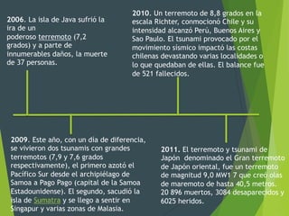 2006. La isla de Java sufrió la
ira de un
poderoso terremoto (7,2
grados) y a parte de
innumerables daños, la muerte
de 37 personas.
2009. Este año, con un día de diferencia,
se vivieron dos tsunamis con grandes
terremotos (7,9 y 7,6 grados
respectivamente), el primero azotó el
Pacífico Sur desde el archipiélago de
Samoa a Pago Pago (capital de la Samoa
Estadounidense). El segundo, sacudió la
isla de Sumatra y se llego a sentir en
Singapur y varias zonas de Malasia.
2010. Un terremoto de 8,8 grados en la
escala Richter, conmocionó Chile y su
intensidad alcanzó Perú, Buenos Aires y
Sao Paulo. El tsunami provocado por el
movimiento sísmico impactó las costas
chilenas devastando varias localidades o
lo que quedaban de ellas. El balance fue
de 521 fallecidos.
2011. El terremoto y tsunami de
Japón denominado el Gran terremoto
de Japón oriental, fue un terremoto
de magnitud 9,0 MW1 7 que creó olas
de maremoto de hasta 40,5 metros.
20 896 muertos, 3084 desaparecidos y
6025 heridos.
 