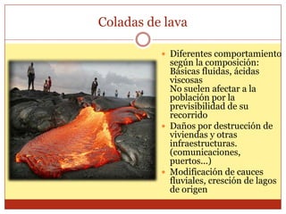 Coladas de lava

           Diferentes comportamiento
            según la composición:
            Básicas fluidas, ácidas
            viscosas
            No suelen afectar a la
            población por la
            previsibilidad de su
            recorrido
           Daños por destrucción de
            viviendas y otras
            infraestructuras.
            (comunicaciones,
            puertos...)
           Modificación de cauces
            fluviales, cresción de lagos
            de origen
 