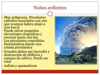 Nubes ardientes

 Muy peligrosas. Piroclastos
  calientes mezclados con aire
  que avanzan ladera abajo a
  200 km/h
  Puede salvar pequeñas
  elevaciones orográficas y
  recorrer hasta 100 km
  Los piroclastos consolidan
  fusionándose dando una
  colada piroclástica
 Grandes daños por incendio y
  destrucción de edificios y
  campos de cultivo. Puede ser
  total
 Asfixia y quemaduras
 