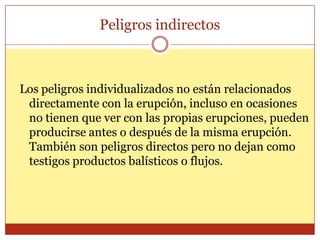 Peligros indirectos



Los peligros individualizados no están relacionados
 directamente con la erupción, incluso en ocasiones
 no tienen que ver con las propias erupciones, pueden
 producirse antes o después de la misma erupción.
 También son peligros directos pero no dejan como
 testigos productos balísticos o flujos.
 