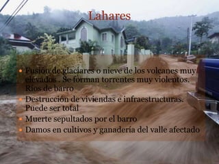 Lahares



 Fusión de glaciares o nieve de los volcanes muy
  elevados . Se forman torrentes muy violentos.
  Ríos de barro
 Destrucción de viviendas e infraestructuras.
  Puede ser total
 Muerte sepultados por el barro
 Damos en cultivos y ganadería del valle afectado
 