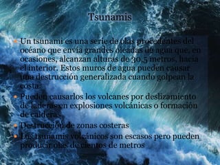 Tsunamis

 Un tsunami es una serie de olas procedentes del
  océano que envía grandes oleadas de agua que, en
  ocasiones, alcanzan alturas de 30,5 metros, hacia
  el interior. Estos muros de agua pueden causar
  una destrucción generalizada cuando golpean la
  costa.
 Pueden causarlos los volcanes por deslizamiento
  de laderas en explosiones volcánicas o formación
  de calderas
 Destrucción de zonas costeras
 Los tsunamis volcánicos son escasos pero pueden
  producir olas de cientos de metros
 