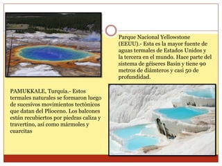 Parque Nacional Yellowstone
                                         (EEUU).- Esta es la mayor fuente de
                                         aguas termales de Estados Unidos y
                                         la tercera en el mundo. Hace parte del
                                         sistema de géiseres Basin y tiene 90
                                         metros de diámteros y casi 50 de
                                         profundidad.

PAMUKKALE, Turquía.- Estos
termales naturales se formaron luego
de sucesivos movimientos tectónicos
que datan del Plioceno. Los balcones
están recubiertos por piedras caliza y
travertino, así como mármoles y
cuarcitas
 
