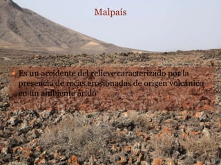 Malpaís




 Es un accidente del relieve caracterizado por la
 presencia de rocas erosionadas de origen volcánico
 en un ambiente árido
 
