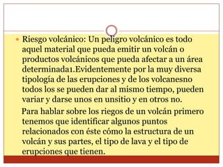  Riesgo volcánico: Un peligro volcánico es todo
 aquel material que pueda emitir un volcán o
 productos volcánicos que pueda afectar a un área
 determinada1.Evidentemente por la muy diversa
 tipología de las erupciones y de los volcanesno
 todos los se pueden dar al mismo tiempo, pueden
 variar y darse unos en unsitio y en otros no.
 Para hablar sobre los riegos de un volcán primero
 tenemos que identificar algunos puntos
 relacionados con éste cómo la estructura de un
 volcán y sus partes, el tipo de lava y el tipo de
 erupciones que tienen.
 