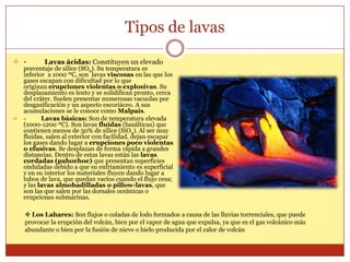 Tipos de lavas
 -       Lavas ácidas: Constituyen un elevado
  porcentaje de sílice (SO2). Su temperatura es
  inferior a 1000 ºC, son lavas viscosas en las que los
  gases escapan con dificultad por lo que
  originan erupciones violentas o explosivas. Su
  desplazamiento es lento y se solidifican pronto, cerca
  del cráter. Suelen presentar numerosas vacuolas por
  desgasificación y un aspecto escoriáceo. A sus
  acumulaciones se le conoce como Malpaís.
 -      Lavas básicas: Son de temperatura elevada
  (1000-1200 ºC). Son lavas fluidas (basálticas) que
  contienen menos de 50% de sílice (SiO2). Al ser muy
  fluidas, salen al exterior con facilidad, dejan escapar
  los gases dando lugar a erupciones poco violentas
  o efusivas. Se desplazan de forma rápida a grandes
  distancias. Dentro de estas lavas están las lavas
  cordadas (pahoehoe) que presentan superficies
  onduladas debido a que su enfriamiento es superficial
  y en su interior los materiales fluyen dando lugar a
  tubos de lava, que quedan vacíos cuando el flujo cesa;
  y las lavas almohadilladas o pillow-lavas, que
  son las que salen por las dorsales oceánicas o
  erupciones submarinas.

     Los Lahares: Son flujos o coladas de lodo formados a causa de las lluvias torrenciales, que puede
    provocar la erupción del volcán, bien por el vapor de agua que expulsa, ya que es el gas volcánico más
    abundante o bien por la fusión de nieve o hielo producida por el calor de volcán
 