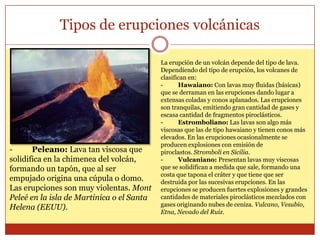 Tipos de erupciones volcánicas

                                           La erupción de un volcán depende del tipo de lava.
                                           Dependiendo del tipo de erupción, los volcanes de
                                           clasifican en:
                                           -      Hawaiano: Con lavas muy fluidas (básicas)
                                           que se derraman en las erupciones dando lugar a
                                           extensas coladas y conos aplanados. Las erupciones
                                           son tranquilas, emitiendo gran cantidad de gases y
                                           escasa cantidad de fragmentos piroclásticos.
                                           -      Estromboliano: Las lavas son algo más
                                           viscosas que las de tipo hawaiano y tienen conos más
                                           elevados. En las erupciones ocasionalmente se
                                           producen explosiones con emisión de
-      Peleano: Lava tan viscosa que       piroclastos. Stromboli en Sicilia.
solidifica en la chimenea del volcán,      -      Vulcaniano: Presentan lavas muy viscosas
formando un tapón, que al ser              que se solidifican a medida que sale, formando una
                                           costa que tapona el cráter y que tiene que ser
empujado origina una cúpula o domo.        destruida por las sucesivas erupciones. En las
Las erupciones son muy violentas. Mont     erupciones se producen fuertes explosiones y grandes
Peleé en la isla de Martinica o el Santa   cantidades de materiales piroclásticos mezclados con
Helena (EEUU).                             gases originando nubes de ceniza. Vulcano, Vesubio,
                                           Etna, Nevado del Ruiz.
 