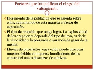 Factores que intensifican el riesgo del
                   vulcanismo.

 Incremento de la población que se asienta sobre
  ellos, aumentando de esta manera el factor de
  exposición.
 El tipo de erupción que tenga lugar. La explosividad
  de las erupciones depende del tipo de lava, es decir,
  la viscosidad y la presencia o ausencia de gases de la
  misma.
 Lluvias de piroclastos, cuya caída puede provocar
  muertes debido al impacto, hundimiento de las
  construcciones o destrozos de cultivos.
 