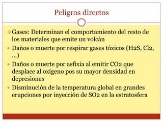Peligros directos

 Gases: Determinan el comportamiento del resto de
  los materiales que emite un volcán
 Daños o muerte por respirar gases tóxicos (H2S, Cl2,
  ...)
 Daños o muerte por asfixia al emitir CO2 que
  desplace al oxígeno pos su mayor densidad en
  depresiones
 Disminución de la temperatura global en grandes
  erupciones por inyección de SO2 en la estratosfera
 