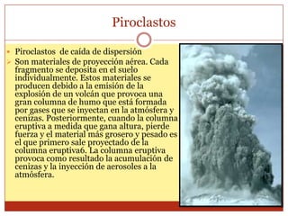 Piroclastos

 Piroclastos de caída de dispersión
 Son materiales de proyección aérea. Cada
  fragmento se deposita en el suelo
  individualmente. Estos materiales se
  producen debido a la emisión de la
  explosión de un volcán que provoca una
  gran columna de humo que está formada
  por gases que se inyectan en la atmósfera y
  cenizas. Posteriormente, cuando la columna
  eruptiva a medida que gana altura, pierde
  fuerza y el material más grosero y pesado es
  el que primero sale proyectado de la
  columna eruptiva6. La columna eruptiva
  provoca como resultado la acumulación de
  cenizas y la inyección de aerosoles a la
  atmósfera.
 