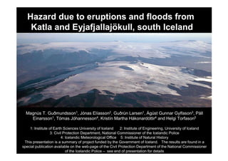 Hazard due to eruptions and floods from
    Katla and Eyjafjallajökull, south Iceland




  Magnús T. Guðmundsson1, Jónas Elíasson2, Guðrún Larsen1, Ágúst Gunnar Gylfason3, Páll
    Einarsson1, Tómas Jóhannesson4, Kristín Martha Hákonardóttir4 and Helgi Torfason5

    1: Institute of Earth Sciences University of Iceland     2: Institute of Engineering, University of Iceland
                  3: Civil Protection Department, National Commissioner of the Icelandic Police
                         4: Icelandic Meteorological Office 5: Institute of Natural History
 This presentation is a summary of project funded by the Government of Iceland. The results are found in a
special publication available on the web-page of the Civil Protection Department of the National Commissioner
                            of the Icelandic Police – see end of presentation for details
 
