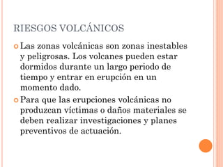 RIESGOS VOLCÁNICOS
 Las zonas volcánicas son zonas inestables
y peligrosas. Los volcanes pueden estar
dormidos durante un largo periodo de
tiempo y entrar en erupción en un
momento dado.
 Para que las erupciones volcánicas no
produzcan víctimas o daños materiales se
deben realizar investigaciones y planes
preventivos de actuación.
 