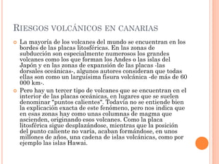 RIESGOS VOLCÁNICOS EN CANARIAS
 La mayoría de los volcanes del mundo se encuentran en los
bordes de las placas litosféricas. En las zonas de
subducción son especialmente numerosos los grandes
volcanes como los que forman los Andes o las islas del
Japón y en las zonas de expansión de las placas -las
dorsales oceánicas-, algunos autores consideran que todas
ellas son como un larguísima fisura volcánica -de más de 60
000 km-.
 Pero hay un tercer tipo de volcanes que se encuentran en el
interior de las placas oceánicas, en lugares que se suelen
denominar "puntos calientes". Todavía no se entiende bien
la explicación exacta de este fenómeno, pero nos indica que
en esas zonas hay como unas columnas de magma que
ascienden, originando esos volcanes. Como la placa
litosférica sigue desplazándose, mientras que la posición
del punto caliente no varía, acaban formándose, en unos
millones de años, una cadena de islas volcánicas, como por
ejemplo las islas Hawai.
 