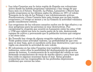  Las islas Canarias son la única región de España con vulcanismo
activo donde ha habido erupciones volcánicas y hay riesgo de que
haya más en el futuro. Tenerife, La Palma, Lanzarote y Hierro han
tenido erupciones en los últimos siglos (la última en 1971 el volcán
Teneguía en la isla de La Palma) y son volcánicamente activas.
Fuerteventura y Gran Canaria hace más tiempo que no han tenido
erupciones y el riesgo es menor y en La Gomera la actividad volcánica
puede considerarse extinta.
 Las erupciones de los volcanes canarios suelen ser de tipo efusivo y no
muy peligrosas para las personas ni muy destructivas. Fue
excepcional la erupción que ocurrió en Lanzarote entre los años 1730
y 1736 que cubrió con lava la cuarta parte de la isla, destruyendo
campos de cultivo y provocando que la población tuviera que emigrar
a las otras islas.
 En Tenerife hay riesgo de alguna erupción explosiva, porque el volcán
Teide podría tener actividad violenta. La probabilidad de que esto
pase es muy baja, pero si sucediera sería muy destructiva y por eso se
vigila con atención la actividad de este volcán.
 El vulcanismo en las islas Canarias trae también algunos riesgos
indirectos, entre ellos la posibilidad del deslizamiento de grandes
masas de terreno. A consecuencia de la actividad del volcán se van
formando acumulaciones de rocas de mucha altura y poca base que
han caído en algunas ocasiones hacia el mar. Estas grandes
avalanchas son las responsables de las profundas depresiones
(calderas) que surcan las islas.
 