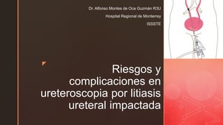 z
Riesgos y
complicaciones en
ureteroscopia por litiasis
ureteral impactada
Dr. Alfonso Montes de Oca Guzmán R3U
Hospital Regional de Monterrey
ISSSTE
 