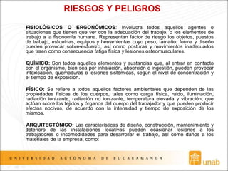 RIESGOS Y PELIGROS
FISIOLÓGICOS O ERGONÓMICOS: Involucra todos aquellos agentes o
situaciones que tienen que ver con la adecuación del trabajo, o los elementos de
trabajo a la fisonomía humana. Representan factor de riesgo los objetos, puestos
de trabajo, máquinas, equipos y herramientas cuyo peso, tamaño, forma y diseño
pueden provocar sobre-esfuerzo, así como posturas y movimientos inadecuados
que traen como consecuencia fatiga física y lesiones osteomusculares.
QUÍMICO: Son todos aquellos elementos y sustancias que, al entrar en contacto
con el organismo, bien sea por inhalación, absorción o ingestión, pueden provocar
intoxicación, quemaduras o lesiones sistémicas, según el nivel de concentración y
el tiempo de exposición.
FÍSICO: Se refiere a todos aquellos factores ambientales que dependen de las
propiedades físicas de los cuerpos, tales como carga física, ruido, iluminación,
radiación ionizante, radiación no ionizante, temperatura elevada y vibración, que
actúan sobre los tejidos y órganos del cuerpo del trabajador y que pueden producir
efectos nocivos, de acuerdo con la intensidad y tiempo de exposición de los
mismos.
ARQUITECTÓNICO: Las características de diseño, construcción, mantenimiento y
deterioro de las instalaciones locativas pueden ocasionar lesiones a los
trabajadores o incomodidades para desarrollar el trabajo, así como daños a los
materiales de la empresa, como:
 