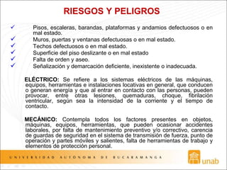 RIESGOS Y PELIGROS
 Pisos, escaleras, barandas, plataformas y andamios defectuosos o en
mal estado.
 Muros, puertas y ventanas defectuosas o en mal estado.
 Techos defectuosos o en mal estado.
 Superficie del piso deslizante o en mal estado
 Falta de orden y aseo.
 Señalización y demarcación deficiente, inexistente o inadecuada.
ELÉCTRICO: Se refiere a los sistemas eléctricos de las máquinas,
equipos, herramientas e instalaciones locativas en general, que conducen
o generan energía y que al entrar en contacto con las personas, pueden
provocar, entre otras lesiones, quemaduras, choque, fibrilación
ventricular, según sea la intensidad de la corriente y el tiempo de
contacto.
MECÁNICO: Contempla todos los factores presentes en objetos,
máquinas, equipos, herramientas, que pueden ocasionar accidentes
laborales, por falta de mantenimiento preventivo y/o correctivo, carencia
de guardas de seguridad en el sistema de transmisión de fuerza, punto de
operación y partes móviles y salientes, falta de herramientas de trabajo y
elementos de protección personal.
 