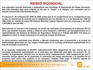 RIESGO SICOSOCIAL
Aún subsisten muchas empresas y empleadores que minimizan la importancia del riesgo sicosocial.
Han sido formados bajo unos criterios en los que el “riesgo” y el “peligro” son conceptos que se
asocian únicamente a los factores físicos.
El artículo 21, de la Resolución 2646 de 2008, indica que el no cumplimiento de lo consignado en esa
norma, se sancionará de acuerdo con lo establecido por los literales a) y c) del Decreto-ley 1295 de
1994. Esto es: multas de hasta 500 Salarios Mínimos Legales Vigentes para las empresas y de hasta
1.000 SMLV para las ARL.
Esto además no exonera a las empresas de recibir las sanciones contempladas en el Decreto 472 de
2015, que también incluyen multas y hasta el cierre temporal o definitivo, por incumplimientos en la
implementación del Sistema de Gestión de Seguridad y Salud en el Trabajo (SG-SST). Por tanto es
obligatorio incluir el riesgo sicosocial en la matriz de riesgos del Sistema.
La única persona autorizada para diseñar y ejecutar programas para la prevención y el control de
enfermedades generadas por los riesgos sicosociales es un sicólogo profesional especializado en el
área de sicología ocupacional.
Si la empresa implementa el SG-SST autónomamente debe asegurarse de que cuenta con un
psicólogo profesional especializado en el área para que desarrolle esta parte del proceso. Si, en
cambio, la organización contrata con un tercero dicha implementación, debe asegurarse de que el
consultor incluya dentro de su propuesta la valoración del riesgo psicosocial y la creación de un
programa para cubrir este aspecto, si es necesario. También debe exigir la licencia vigente de
prestación de servicios en sicología ocupacional de quien realizará esa labor.
16
 