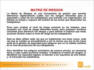 MATRIZ DE RIESGOS
La Matriz de Riesgos es una herramienta de gestión que permite
determinar objetivamente cuáles son los riesgos relevantes para la
seguridad y salud de los trabajadores que enfrenta una organización. Su
llenado es simple y requiere del análisis de las tareas que desarrollan los
trabajadores.
Sirve para analizar el nivel de riesgo presente en los trabajos, para
comparar por nivel de riesgo diferentes tareas, para proponer acciones
concretas para disminuir los riesgos y para estimar el impacto que estas
acciones tendrán sobre el nivel de riesgo de los trabajadores.
Esta se debe utilizar cada vez que se implemente una tarea nueva, cada
vez que se cambie un procedimiento y por lo menos una vez al año como
parte de la gestión de seguridad para asegurar que no ha habido cambios
en el nivel de protección de los trabajadores.
Para identificar los peligros prioritarios de manera precisa, es necesario
llevar a cabo cuatro acciones iniciales: 1) Elaborar la matriz de riesgos; 2)
Identificar los requisitos legales; 3) Atender a los requisitos de otra índole;
y, 4) Consultar las estadísticas.
 