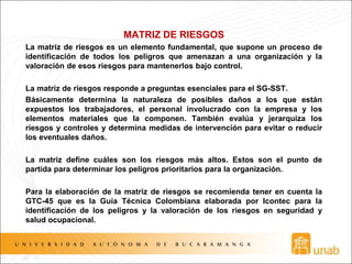 MATRIZ DE RIESGOS
La matriz de riesgos es un elemento fundamental, que supone un proceso de
identificación de todos los peligros que amenazan a una organización y la
valoración de esos riesgos para mantenerlos bajo control.
La matriz de riesgos responde a preguntas esenciales para el SG-SST.
Básicamente determina la naturaleza de posibles daños a los que están
expuestos los trabajadores, el personal involucrado con la empresa y los
elementos materiales que la componen. También evalúa y jerarquiza los
riesgos y controles y determina medidas de intervención para evitar o reducir
los eventuales daños.
La matriz define cuáles son los riesgos más altos. Estos son el punto de
partida para determinar los peligros prioritarios para la organización.
Para la elaboración de la matriz de riesgos se recomienda tener en cuenta la
GTC-45 que es la Guía Técnica Colombiana elaborada por Icontec para la
identificación de los peligros y la valoración de los riesgos en seguridad y
salud ocupacional.
 