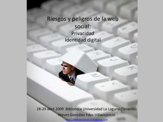 Riesgos y peligros de la web
                 social:
                   Privacidad
                Identidad digital




28-29 abril 2009 Biblioteca Universidad La Laguna (Tenerife)
             Nieves González Fdez-Villavicencio
                 http://bibliotecarios2-0.blogspot.com
 