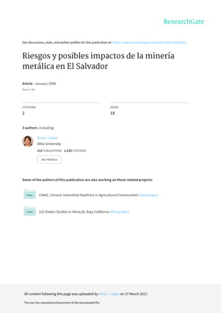 See	discussions,	stats,	and	author	profiles	for	this	publication	at:	https://www.researchgate.net/publication/28241561
Riesgos	y	posibles	impactos	de	la	minería
metálica	en	El	Salvador
Article	·	January	2008
Source:	OAI
CITATIONS
2
READS
18
3	authors,	including:
Some	of	the	authors	of	this	publication	are	also	working	on	these	related	projects:
CINAC:	Chronic	Interstitial	Nephritis	in	Agricultural	Communities	View	project
222	Radon	Studies	in	Mexicali,	Baja	California	View	project
Dina	L.	López
Ohio	University
112	PUBLICATIONS			1,132	CITATIONS			
SEE	PROFILE
All	content	following	this	page	was	uploaded	by	Dina	L.	López	on	27	March	2017.
The	user	has	requested	enhancement	of	the	downloaded	file.
 
