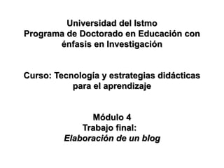Universidad del Istmo
Programa de Doctorado en Educación con
énfasis en Investigación
Curso: Tecnología y estrategias didácticas
para el aprendizaje
Módulo 4
Trabajo final:
Elaboración de un blog
 