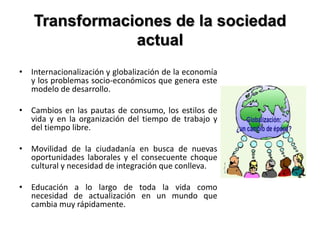 Transformaciones de la sociedad
actual
• Internacionalización y globalización de la economía
y los problemas socio-económicos que genera este
modelo de desarrollo.
• Cambios en las pautas de consumo, los estilos de
vida y en la organización del tiempo de trabajo y
del tiempo libre.
• Movilidad de la ciudadanía en busca de nuevas
oportunidades laborales y el consecuente choque
cultural y necesidad de integración que conlleva.
• Educación a lo largo de toda la vida como
necesidad de actualización en un mundo que
cambia muy rápidamente.
 