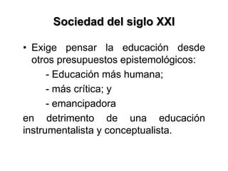 Sociedad del siglo XXI
• Exige pensar la educación desde
otros presupuestos epistemológicos:
- Educación más humana;
- más crítica; y
- emancipadora
en detrimento de una educación
instrumentalista y conceptualista.
 