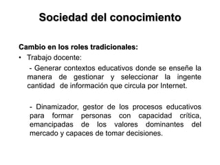Sociedad del conocimiento
Cambio en los roles tradicionales:
• Trabajo docente:
- Generar contextos educativos donde se enseñe la
manera de gestionar y seleccionar la ingente
cantidad de información que circula por Internet.
- Dinamizador, gestor de los procesos educativos
para formar personas con capacidad crítica,
emancipadas de los valores dominantes del
mercado y capaces de tomar decisiones.
 