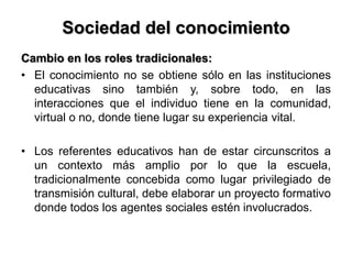 Sociedad del conocimiento
Cambio en los roles tradicionales:
• El conocimiento no se obtiene sólo en las instituciones
educativas sino también y, sobre todo, en las
interacciones que el individuo tiene en la comunidad,
virtual o no, donde tiene lugar su experiencia vital.
• Los referentes educativos han de estar circunscritos a
un contexto más amplio por lo que la escuela,
tradicionalmente concebida como lugar privilegiado de
transmisión cultural, debe elaborar un proyecto formativo
donde todos los agentes sociales estén involucrados.
 